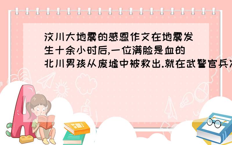 汶川大地震的感恩作文在地震发生十余小时后,一位满脸是血的北川男孩从废墟中被救出.就在武警官兵准备把他转移到安全地带时,他艰难地举起还能动弹的右手,虚弱而又标准地敬了一个少先