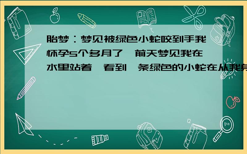 胎梦：梦见被绿色小蛇咬到手我怀孕5个多月了,前天梦见我在水里站着,看到一条绿色的小蛇在从我身边游过去了,没咬我,过了一会,在我没反应过来时,还是在水里被一条绿色的小蛇咬到我手背