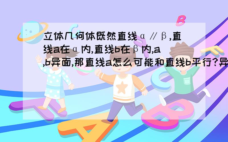 立体几何体既然直线α∥β,直线a在α内,直线b在β内,a,b异面,那直线a怎么可能和直线b平行?异面直线不是既不平行也不想交吗?