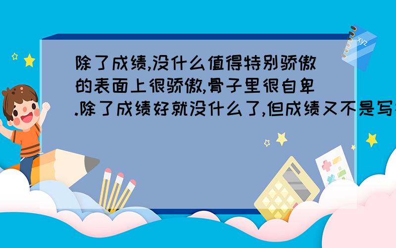 除了成绩,没什么值得特别骄傲的表面上很骄傲,骨子里很自卑.除了成绩好就没什么了,但成绩又不是写在脸上的...朋友们不能理解,也不想袒露这样的自己给别人,毕竟像揭开伤疤一样...和朋友