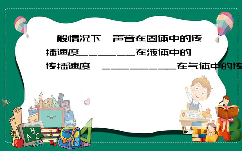 一般情况下,声音在固体中的传播速度______在液体中的传播速度,________在气体中的传播速度.即_________ .我没看懂,不过题目我没打错,就是这样,