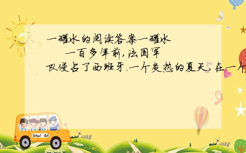 一罐水的阅读答案一罐水        一百多年前,法国军队侵占了西班牙.一个炎热的夏天,在一个干旱地区,西班牙人在井里下了毒,不让法国侵略军喝水.有一小队法国侵略军在上尉维龙带领下,到处