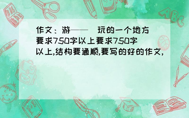 作文：游——（玩的一个地方）要求750字以上要求750字以上,结构要通顺,要写的好的作文,