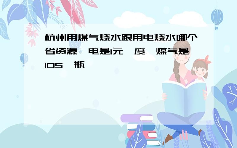 杭州用煤气烧水跟用电烧水哪个省资源,电是1元一度,煤气是105一瓶