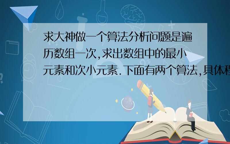 求大神做一个算法分析问题是遍历数组一次,求出数组中的最小元素和次小元素.下面有两个算法,具体程序就不写了,把算法大概的思路写下来,求分析一下,其中数组是a[n],F是最小元素,S是次小