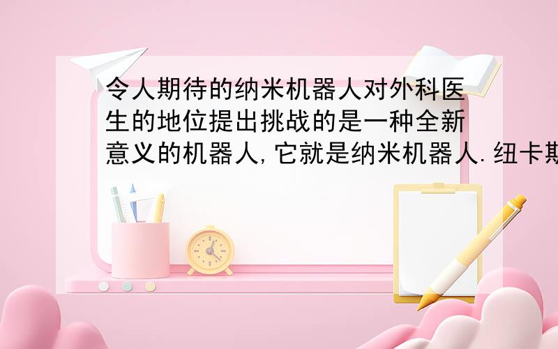 令人期待的纳米机器人对外科医生的地位提出挑战的是一种全新意义的机器人,它就是纳米机器人.纽卡斯尔大学纳米技术中心主任肯·斯诺登教授介绍说：“纳米技术是一种崭新的技术,它在