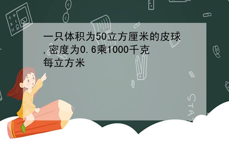 一只体积为50立方厘米的皮球,密度为0.6乘1000千克每立方米