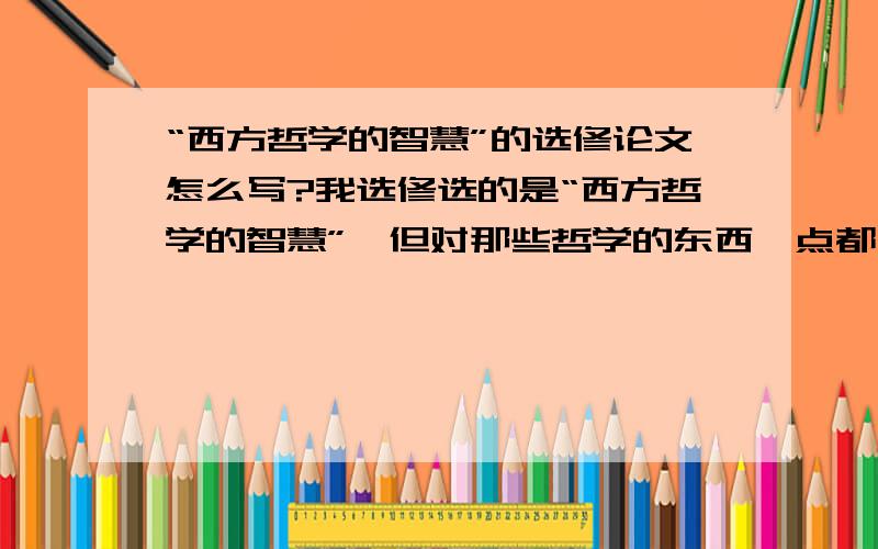 “西方哲学的智慧”的选修论文怎么写?我选修选的是“西方哲学的智慧”,但对那些哲学的东西一点都不懂,怎么写啊,大家帮帮忙啊~!