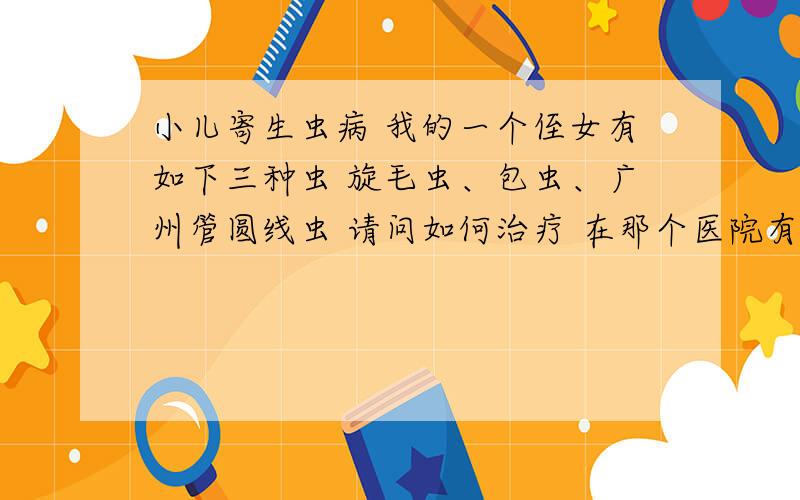 小儿寄生虫病 我的一个侄女有如下三种虫 旋毛虫、包虫、广州管圆线虫 请问如何治疗 在那个医院有治愈的例