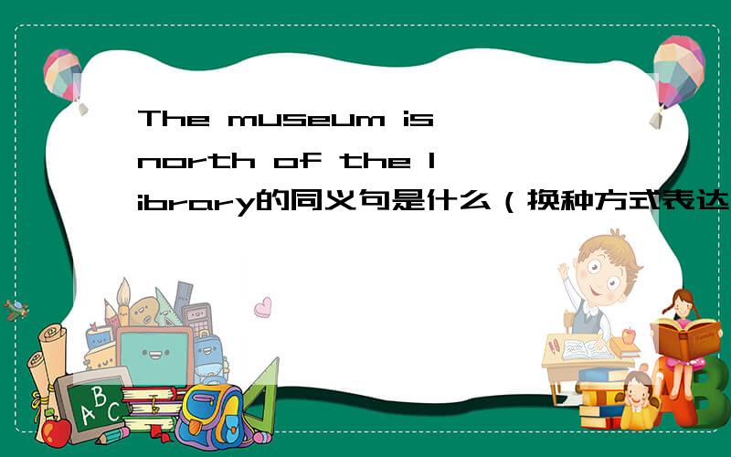 The museum is north of the library的同义句是什么（换种方式表达句子）The museum is on the right of the library呢?My father drives a car to work呢?