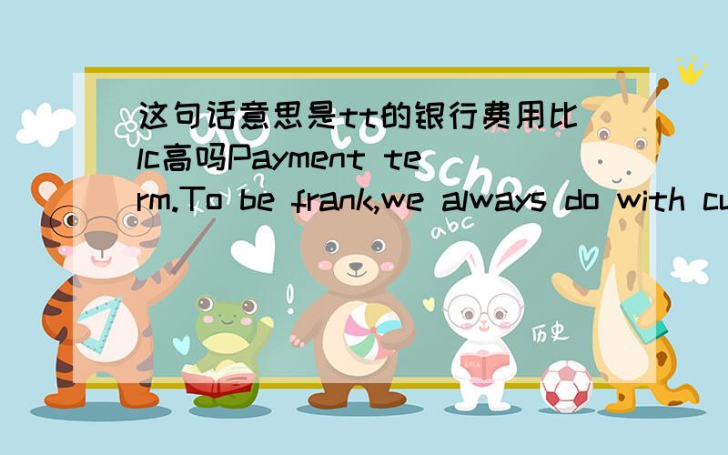 这句话意思是tt的银行费用比lc高吗Payment term.To be frank,we always do with customers by 30% T/T in advance,and balance T/T before shipment for a sum of payment less than $200000.As you know the bank charges with will be higher for L/C o