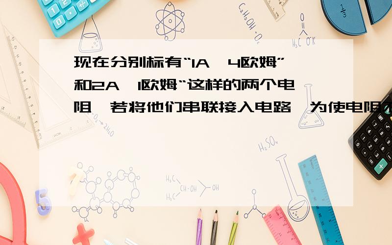 现在分别标有“1A,4欧姆”和2A,1欧姆“这样的两个电阻,若将他们串联接入电路,为使电阻不致烧坏,则最大电压为