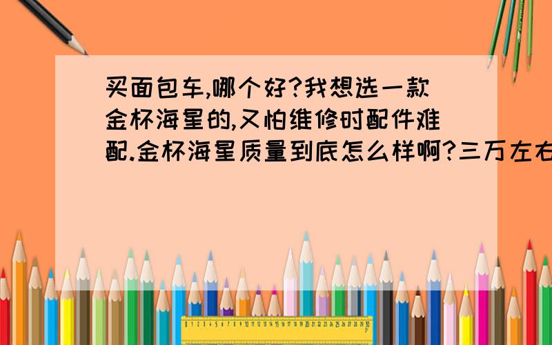 买面包车,哪个好?我想选一款金杯海星的,又怕维修时配件难配.金杯海星质量到底怎么样啊?三万左右车我不懂车,看了金杯后,特别喜欢他的外观,又怕买了有麻烦!