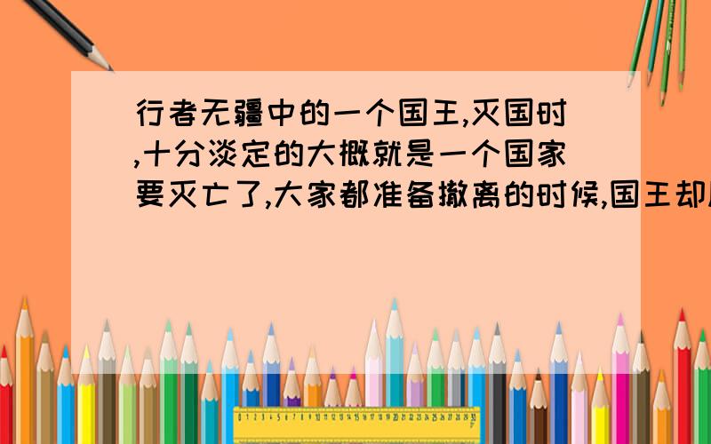 行者无疆中的一个国王,灭国时,十分淡定的大概就是一个国家要灭亡了,大家都准备撤离的时候,国王却顺应历史依旧淡定的.那个人是谁?可以复制原文.