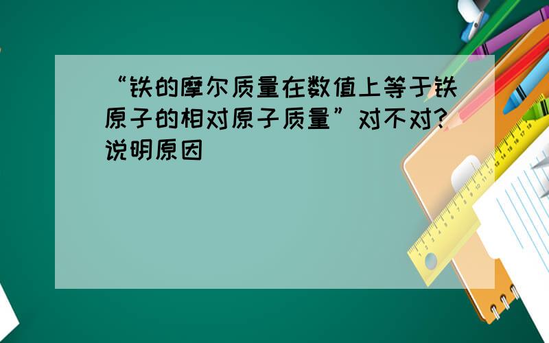 “铁的摩尔质量在数值上等于铁原子的相对原子质量”对不对?说明原因