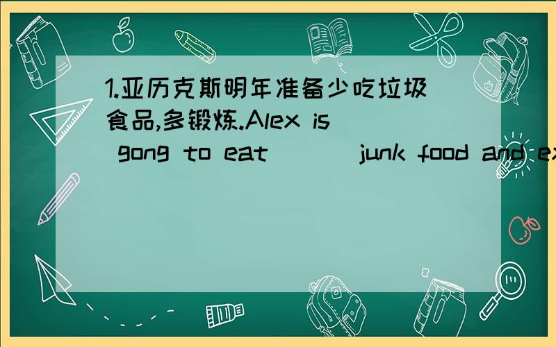 1.亚历克斯明年准备少吃垃圾食品,多锻炼.Alex is gong to eat ___junk food and exercise___next year.1.亚历克斯明年准备少吃垃圾食品,多锻炼.Alex is gong to eat _____ junk food and exercise _____ next year.2.埃米莉准备