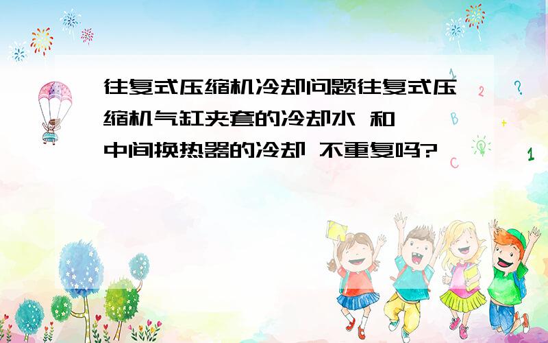 往复式压缩机冷却问题往复式压缩机气缸夹套的冷却水 和  中间换热器的冷却 不重复吗?