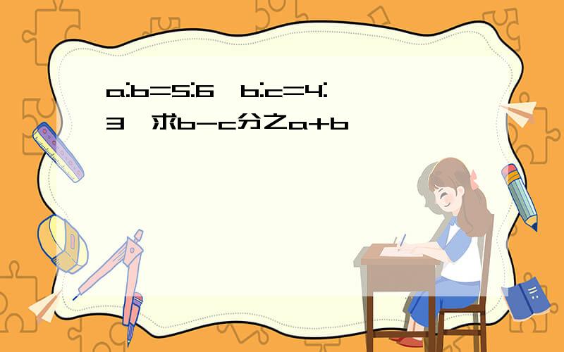 a:b=5:6,b:c=4:3,求b-c分之a+b