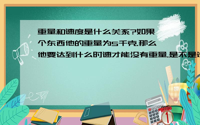 重量和速度是什么关系?如果一个东西他的重量为5千克.那么他要达到什么时速才能没有重量.是不是说这个东西的重量可以被速度代替.只要速度达到了就没有了重量.比如一个人的手高速旋转