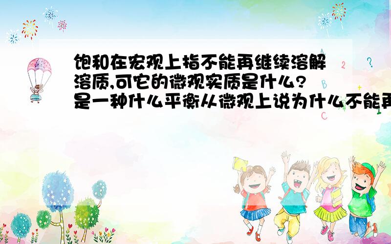 饱和在宏观上指不能再继续溶解溶质,可它的微观实质是什么?是一种什么平衡从微观上说为什么不能再继续溶解?那不同物质溶解度不同是怎么回事那它的溶解速率为什么会变慢，从而与析出