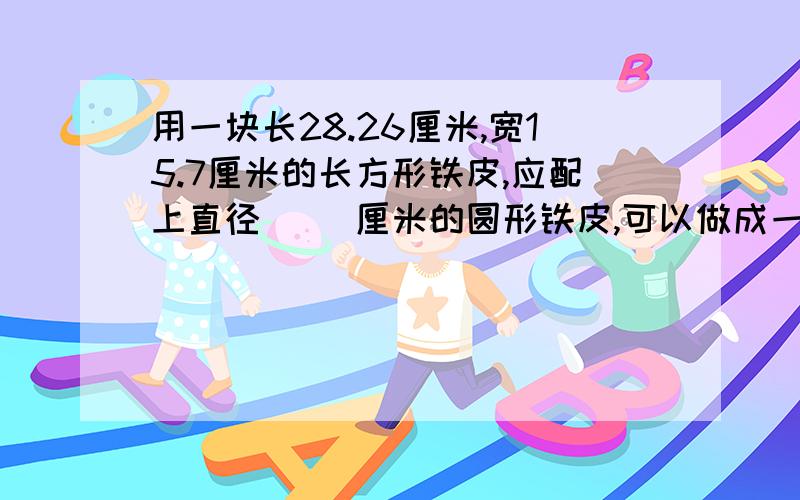 用一块长28.26厘米,宽15.7厘米的长方形铁皮,应配上直径（ ）厘米的圆形铁皮,可以做成一个容积最大的容器.