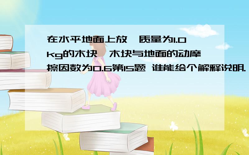 在水平地面上放一质量为1.0kg的木块,木块与地面的动摩擦因数为0.6第15题 谁能给个解释说明.