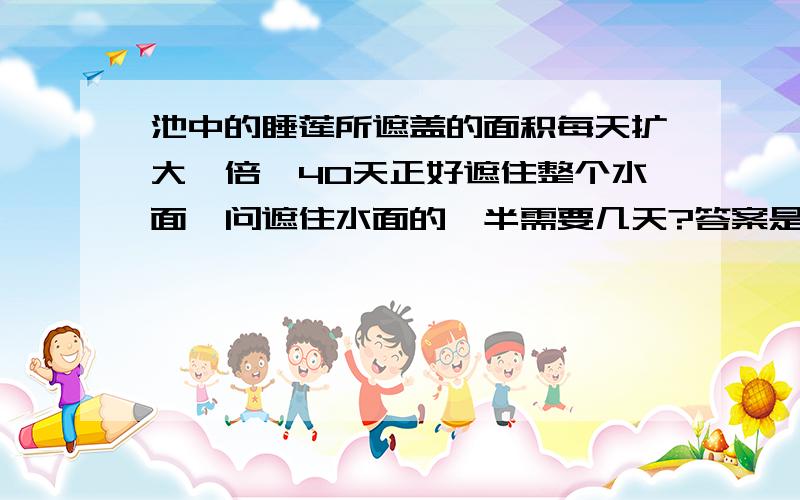 池中的睡莲所遮盖的面积每天扩大一倍,40天正好遮住整个水面,问遮住水面的一半需要几天?答案是39天.为什么一夜之间就可以遮住整个水面呢 怎么得出来的39呢?应用题哈