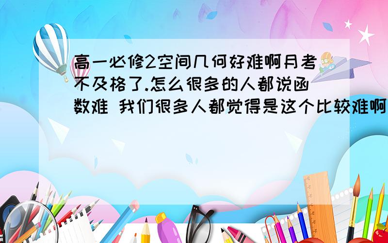 高一必修2空间几何好难啊月考不及格了.怎么很多的人都说函数难 我们很多人都觉得是这个比较难啊 .想象力要求太高了吧!