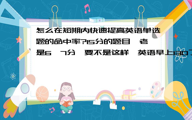 怎么在短期内快速提高英语单选题的命中率?15分的题目,老是6,7分,要不是这样,英语早上130了.我英语基础还可以.