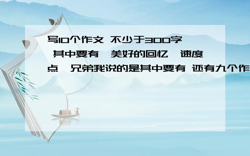 写10个作文 不少于300字 其中要有《美好的回忆》速度点  兄弟我说的是其中要有 还有九个作文   不是你写俩就可以了不明白啊？ 就是你们写10个作文 任何题目都可以事成之后有重赏