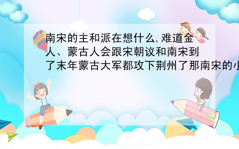 南宋的主和派在想什么,难道金人、蒙古人会跟宋朝议和南宋到了末年蒙古大军都攻下荆州了那南宋的小朝廷就像是被蒙古大军包围但当时的朝廷里都有一帮人是主和的其实从北宋的灭亡中有