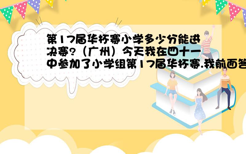 第17届华杯赛小学多少分能进决赛?（广州）今天我在四十一中参加了小学组第17届华杯赛.我前面答对了7题,第12题第一空也写对了,能得多少分?能进决赛吗?什么时候公布决赛名单?