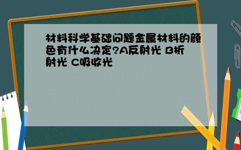 材料科学基础问题金属材料的颜色有什么决定?A反射光 B折射光 C吸收光