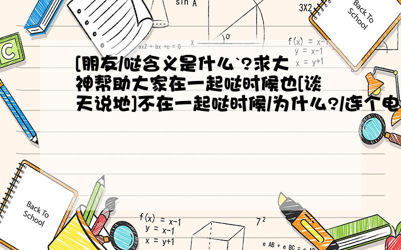 [朋友/哒含义是什么`?求大神帮助大家在一起哒时候也[谈天说地]不在一起哒时候/为什么?/连个电话都么有`? .