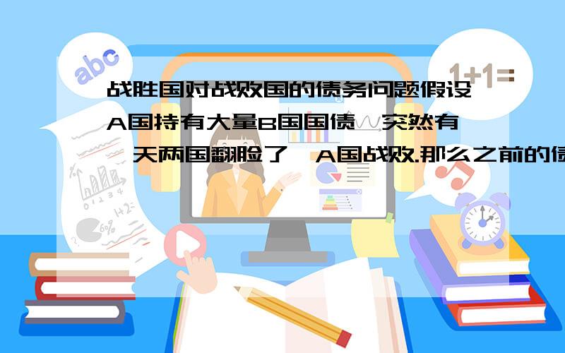 战胜国对战败国的债务问题假设A国持有大量B国国债,突然有一天两国翻脸了,A国战败.那么之前的债务关系还有效吗?B国会不会耍流氓“再来要债老子打死你”?