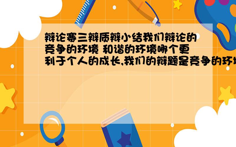 辩论赛三辩质辩小结我们辩论的竞争的环境 和谐的环境哪个更利于个人的成长,我们的辩题是竞争的环境,我是三辩,质辩小结怎么弄呢?