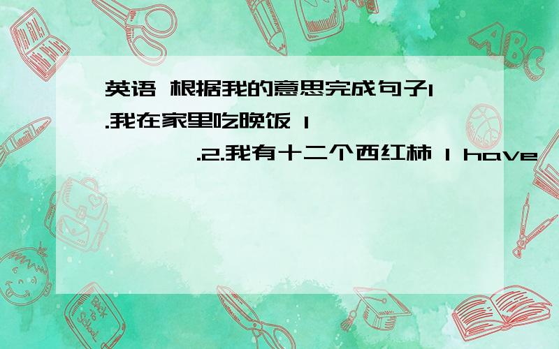 英语 根据我的意思完成句子1.我在家里吃晚饭 I — — — — .2.我有十二个西红柿 l have — — .3.你想来一碗牛肉饭吗?—you like a — of — —4.下午我做家庭作业.l — my — in the —.5.你想要点什