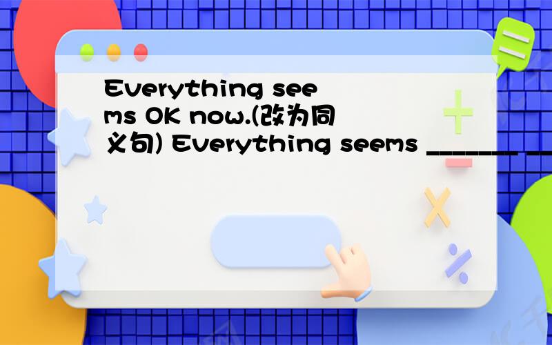 Everything seems OK now.(改为同义句) Everything seems _______ _______ OK now.Kate has bought you a lovely Hello Kitty purse.(改为同义句)A lovely Hello Kitty purse ______ ______ ______ ______ you.