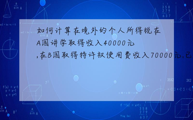 如何计算在境外的个人所得税在A国讲学取得收入40000元,在B国取得特许权使用费收入70000元,已经分别缴纳7000元和18000元.