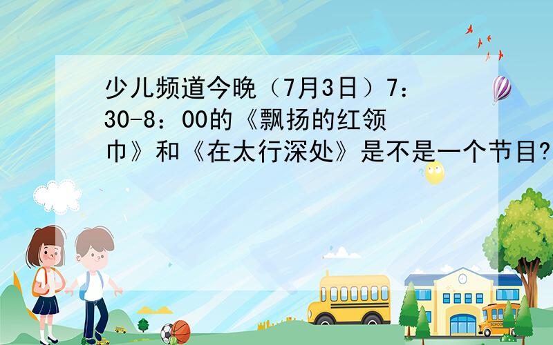 少儿频道今晚（7月3日）7：30-8：00的《飘扬的红领巾》和《在太行深处》是不是一个节目?现在就要,我要写观后感!