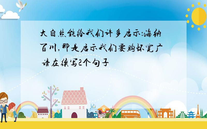 大自然能给我们许多启示：海纳百川,那是启示我们要胸怀宽广 请在续写2个句子