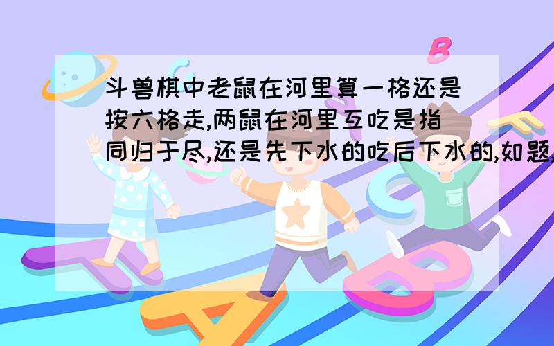 斗兽棋中老鼠在河里算一格还是按六格走,两鼠在河里互吃是指同归于尽,还是先下水的吃后下水的,如题,不太明白老鼠在河里的走法,是算一格,还是六格依次走,