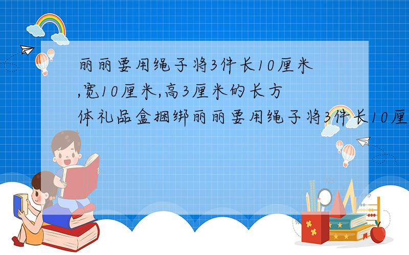 丽丽要用绳子将3件长10厘米,宽10厘米,高3厘米的长方体礼品盒捆绑丽丽要用绳子将3件长10厘米,宽10厘米,高3厘米的长方体礼品盒捆绑在一起（见右图）至少要准备多长的绳子?（接头处用去10厘