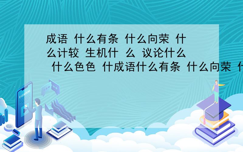 成语 什么有条 什么向荣 什么计较 生机什 么 议论什么 什么色色 什成语什么有条 什么向荣 什么计较 生机什 么 议论什么 什么色色 什么声声 什么流长 熙熙什么 一字什么 阳春什么