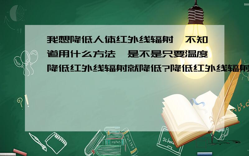 我想降低人体红外线辐射,不知道用什么方法,是不是只要温度降低红外线辐射就降低?降低红外线辐射有很多好处啊,包括夏天不被蚊子咬、