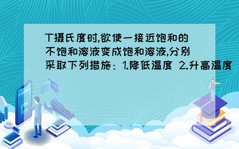 T摄氏度时,欲使一接近饱和的不饱和溶液变成饱和溶液,分别采取下列措施：1.降低温度 2.升高温度 3.加水 4.加足量的溶质 .其中一定能达到目的的是?为什么没有1!