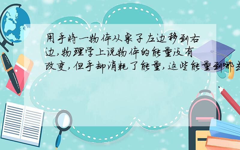 用手将一物体从桌子左边移到右边,物理学上说物体的能量没有改变,但手却消耗了能量,这些能量到哪去了?上物理课时突发奇想，谁能解释一下？