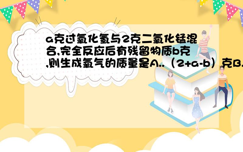 a克过氧化氢与2克二氧化锰混合,完全反应后有残留物质b克,则生成氧气的质量是A..（2+a-b）克B..（a-b）克C..（b-2)克 D..（a-b-2)克