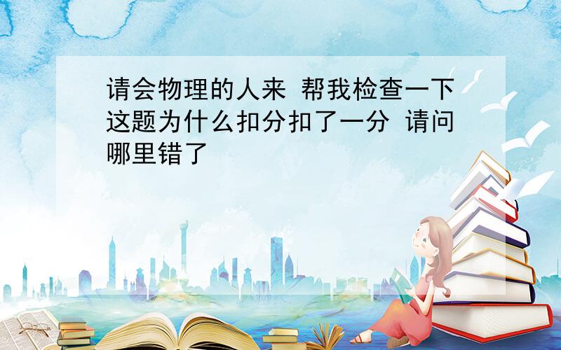 请会物理的人来 帮我检查一下这题为什么扣分扣了一分 请问哪里错了