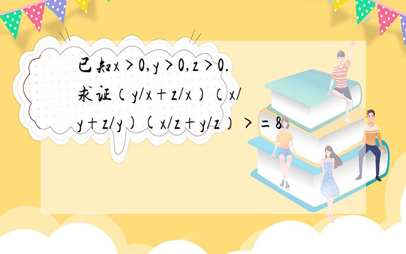 已知x>0,y>0,z>0.求证（y/x+z/x）（x/y+z/y)(x/z+y/z）>=8